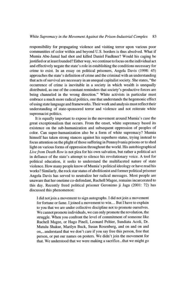 White Supremacy in the Movement Against the Prison-Industrial Complex 83

responsibility for propagating violence and visiting terror upon various poor
‘communities of color within and beyond U.S. borders is thus absolved. What if
Mumia Abu-Jamal had shot and killed Daniel Faulkner? Would his caging be
justified ort least founded? Either way, we continue to focus on the individual act
and effectively negate the state’s role in establishing the conditions necessary for
crime to exist. In an essay on political prisoners, Angela Davis (1998: 45)
approaches the state's definition of crime and the criminal with an understanding
that acts of survival are necessary in an unequal capitalist society. She states, “the
occurrence of crime is inevitable in a society in which wealth is unequally
distributed, as one of the constant reminders that society's productive forces are
being channeled in the wrong direction.” White activists in particular must
embrace a much more radical politics, one that understands the hegemonic effect
of using state language and frameworks. Their work and analysis must reflect their
understanding of state-sponsored terror and violence and not reiterate white
supremacist politics.

tis equally important to expose in the movement around Mumia’s case the
‘great exceptionalism that occurs. From the onset, white supremacy based its
existence on the sub-humanization and subsequent oppression of peoples of
color. Can super-humanization also be a form of white supremacy? Mumia
‘himself has taken strong stances against his superhero status, trying instead to
focus attention on the plight of those suffering in Pennsylvania prisons or to shed
light on various forms of oppression throughout the world. His autobiographical
Live from Death Row is not plea for his own salvation, but rather a political act
defiance of the state's attempt to silence his revolutionary voice. A tool for
political education, it seeks to understand the multifaceted nature of state
violence. How many people know of Mumia’ political ideology or have read bit
works? Similarly, the rock star status of abolitionist and former political prisoner
Angela Davis has served to neutralize her radical messages. Most people are
‘unaware that her onetime co-defendant, Ruchell Magee, remains incarcerated to
this day. Recently freed political prisoner Geronimo ji Jaga (2001: 72) has
discussed this phenomenon:

 

   

 

1 did not join a movement to sign autographs. I did not join a movement
for fortune or fame. I joined a movement to win.... But I have to explain
to you that we are under collective discipline not to promote ourselves.

‘We cannot promote individuals, we can only promote the revolution, the
struggle. When you confront the level of commitment of someone like
Ruchell Magee, or Hugo Pinell, Leonard Peltier, Sundiata Acoli, Dr.
Mutulu Shakur, Marilyn Buck, Susan Rosenberg, and on and on and
on,...understand that we don’t care if you say free this person, free that
person, or put our names on posters. We didn’t join the movement for
that. We understood that we were making a sacrific...that we might go
